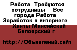 Работа .Требуются сотрудницы  - Все города Работа » Заработок в интернете   . Ханты-Мансийский,Белоярский г.